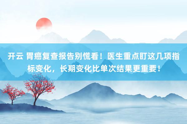 开云 胃癌复查报告别慌看!医生重点盯这几项指标变化,长期变化比单次结果更重要!