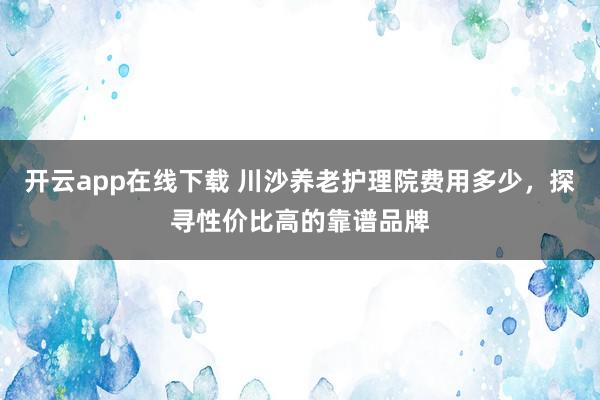 开云app在线下载 川沙养老护理院费用多少,探寻性价比高的靠谱品牌