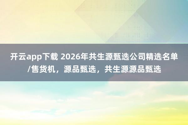 开云app下载 2026年共生源甄选公司精选名单/售货机，源品甄选，共生源源品甄选