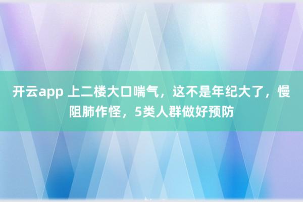 开云app 上二楼大口喘气,这不是年纪大了,慢阻肺作怪,5类人群做好预防