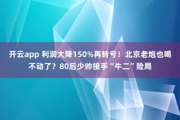 开云app 利润大降150%再转亏!北京老炮也喝不动了?80后少帅接手“牛二”险局