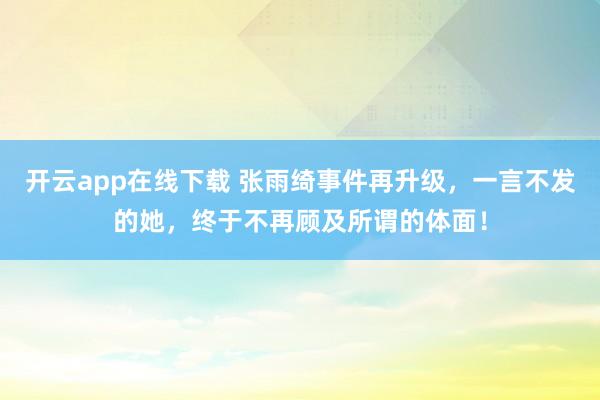 开云app在线下载 张雨绮事件再升级，一言不发的她，终于不再顾及所谓的体面！