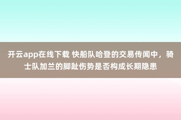 开云app在线下载 快船队哈登的交易传闻中，骑士队加兰的脚趾伤势是否构成长期隐患