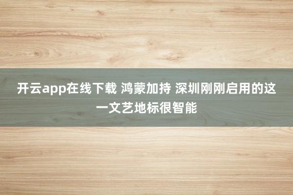 开云app在线下载 鸿蒙加持 深圳刚刚启用的这一文艺地标很智能