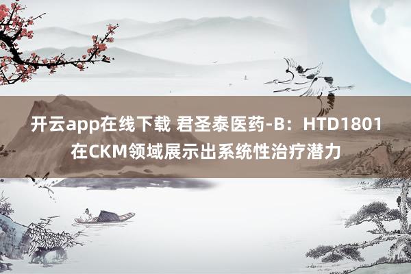 开云app在线下载 君圣泰医药-B：HTD1801在CKM领域展示出系统性治疗潜力