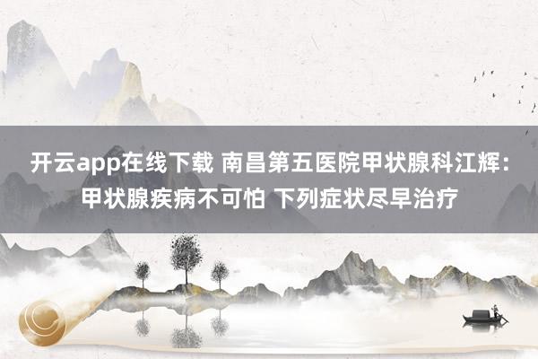 开云app在线下载 南昌第五医院甲状腺科江辉：甲状腺疾病不可怕 下列症状尽早治疗