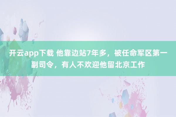 开云app下载 他靠边站7年多，被任命军区第一副司令，有人不欢迎他留北京工作