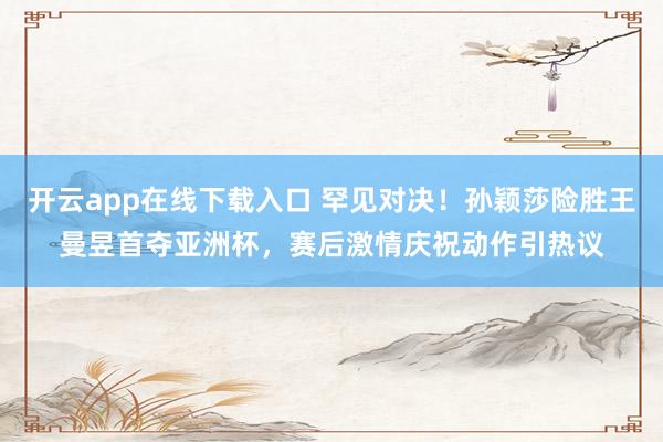 开云app在线下载入口 罕见对决！孙颖莎险胜王曼昱首夺亚洲杯，赛后激情庆祝动作引热议