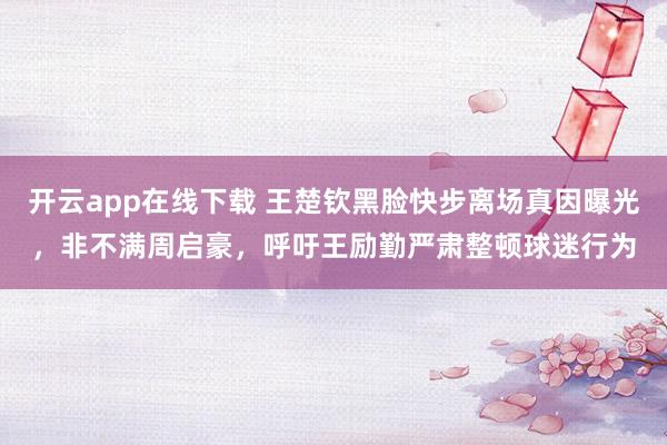 开云app在线下载 王楚钦黑脸快步离场真因曝光，非不满周启豪，呼吁王励勤严肃整顿球迷行为