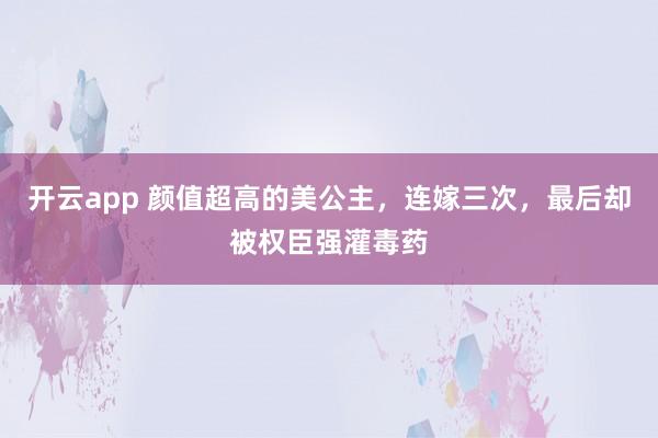 开云app 颜值超高的美公主，连嫁三次，最后却被权臣强灌毒药