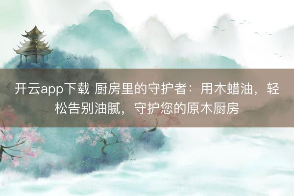 开云app下载 厨房里的守护者：用木蜡油，轻松告别油腻，守护您的原木厨房