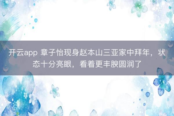开云app 章子怡现身赵本山三亚家中拜年，状态十分亮眼，<a href=