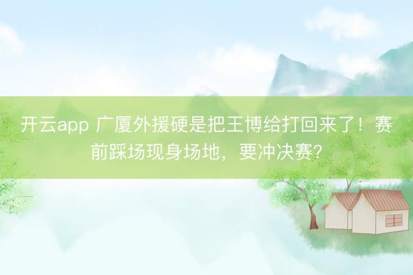 开云app 广厦外援硬是把王博给打回来了！赛前踩场现身场地，要冲决赛？
