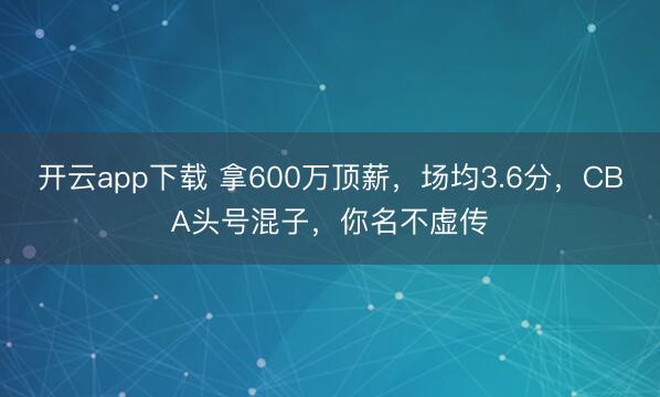 开云app下载 拿600万顶薪，场均3.6分，CBA头号混子，你名不虚传