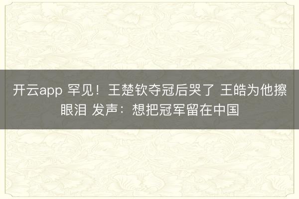 开云app 罕见！王楚钦夺冠后哭了 王皓为他擦眼泪 发声：想把冠军留在中国
