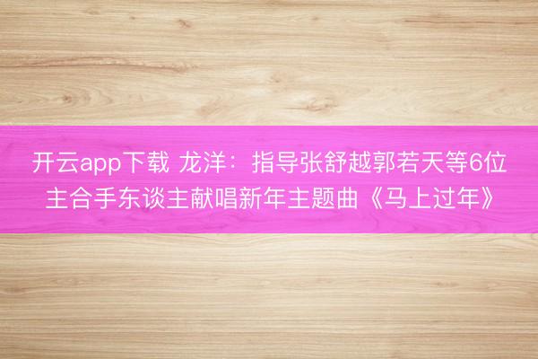 开云app下载 龙洋：指导张舒越郭若天等6位主合手东谈主献唱新年主题曲《马上过年》