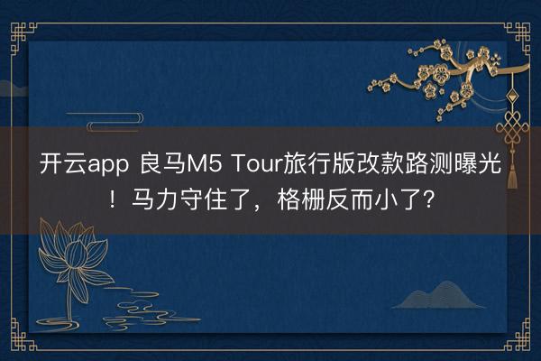 开云app 良马M5 Tour旅行版改款路测曝光！马力守住了，格栅反而小了？