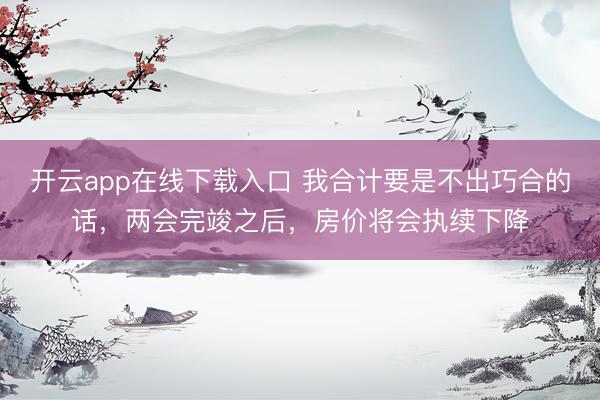 开云app在线下载入口 我合计要是不出巧合的话，两会完竣之后，房价将会执续下降