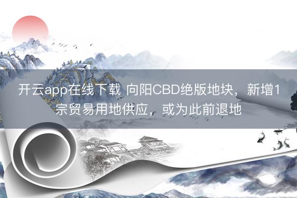 开云app在线下载 向阳CBD绝版地块，新增1宗贸易用地供应，或为此前退地
