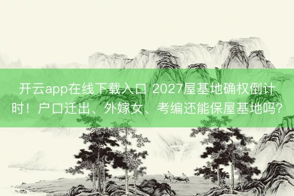 开云app在线下载入口 2027屋基地确权倒计时！户口迁出、外嫁女、考编还能保屋基地吗？
