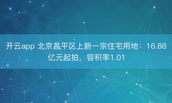 开云app 北京昌平区上新一宗住宅用地：16.88亿元起拍，容积率1.01