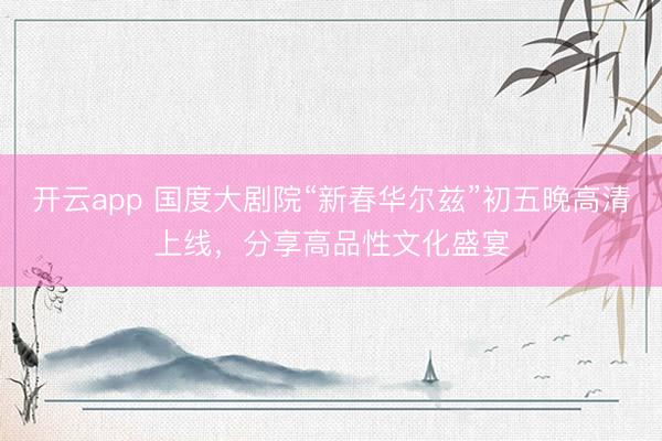开云app 国度大剧院“新春华尔兹”初五晚高清上线，分享高品性文化盛宴