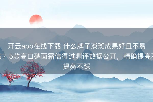 开云app在线下载 什么牌子淡斑成果好且不易反黄？5款高口碑面霜信得过测评数据公开，精确提亮不踩