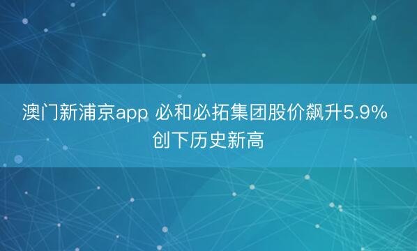 澳门新浦京app 必和必拓集团股价飙升5.9% 创下历史新高