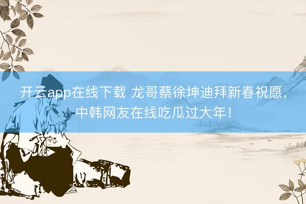 开云app在线下载 龙哥蔡徐坤迪拜新春祝愿，中韩网友在线吃瓜过大年！
