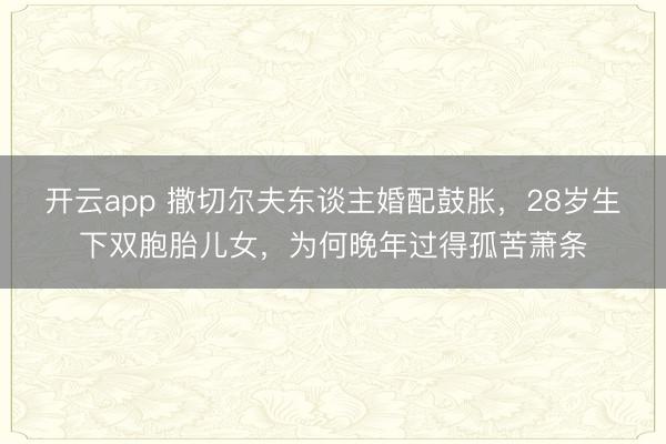 开云app 撒切尔夫东谈主婚配鼓胀，28岁生下双胞胎儿女，为何晚年过得孤苦萧条