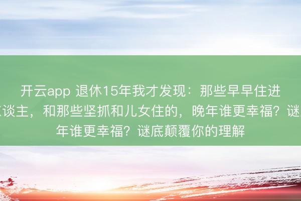 开云app 退休15年我才发现:那些早早住进养老院的同龄东谈主,和那些坚抓和儿女住的,晚年谁更幸福?谜底颠覆你的理解