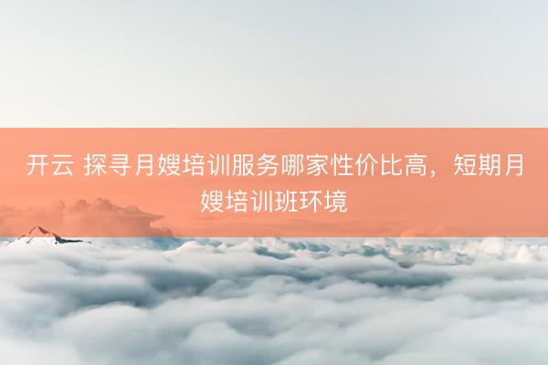 开云 探寻月嫂培训服务哪家性价比高，短期月嫂培训班环境