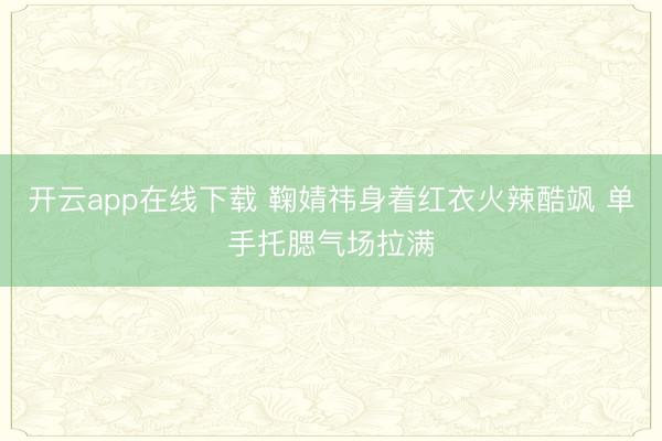开云app在线下载 鞠婧祎身着红衣火辣酷飒 单手托腮气场拉满