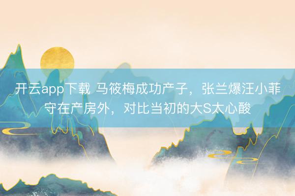 开云app下载 马筱梅成功产子，张兰爆汪小菲守在产房外，对比当初的大S太心酸