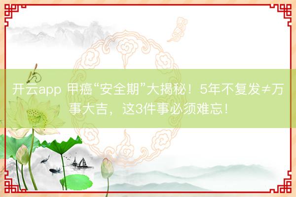 开云app 甲癌“安全期”大揭秘！5年不复发≠万事大吉，这3件事必须难忘！