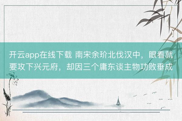 开云app在线下载 南宋余玠北伐汉中，眼看就要攻下兴元府，却因三个庸东谈主物功败垂成