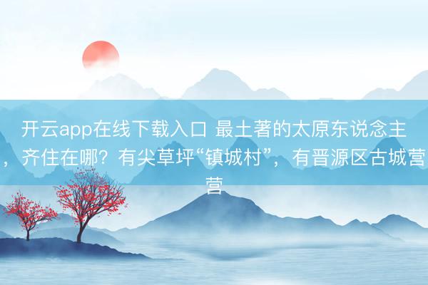 开云app在线下载入口 最土著的太原东说念主，齐住在哪？有尖草坪“镇城村”，有晋源区古城营