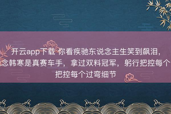 开云app下载 你看疾驰东说念主生笑到飙泪，却不知说念韩寒是真赛车手，拿过双料冠军，躬行把控每个过弯细节