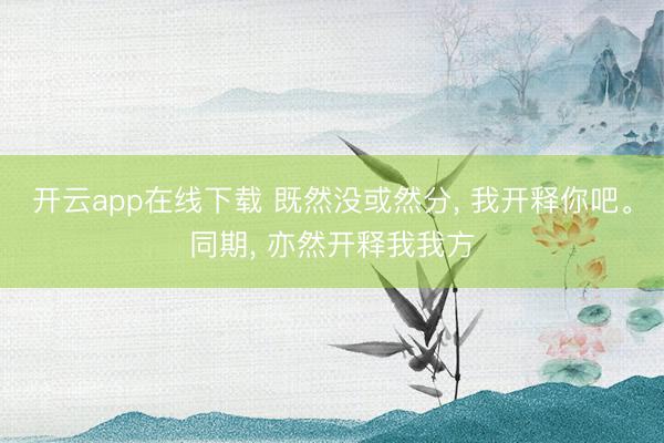 开云app在线下载 既然没或然分， 我开释你吧。同期， 亦然开释我我方
